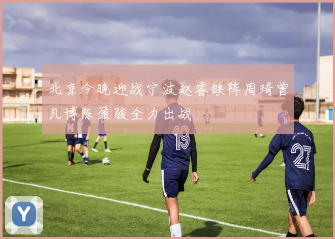 北京今晚迎战宁波赵睿缺阵周琦曾凡博陈盈骏全力出战