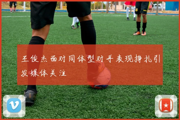 王俊杰面对同体型对手表现挣扎引发媒体关注