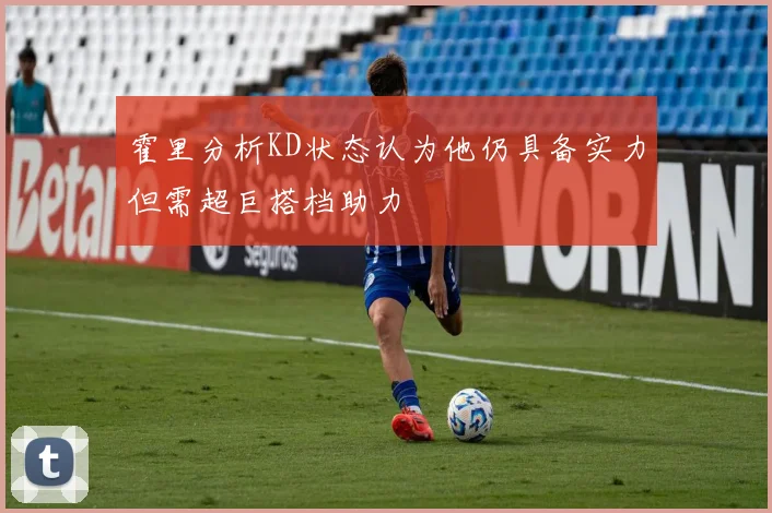霍里分析KD状态认为他仍具备实力但需超巨搭档助力
