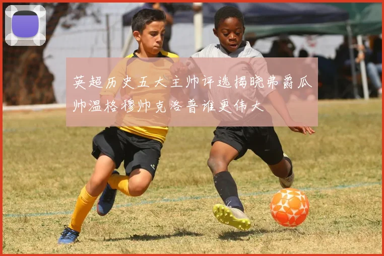 英超历史五大主帅评选揭晓弗爵瓜帅温格穆帅克洛普谁更伟大