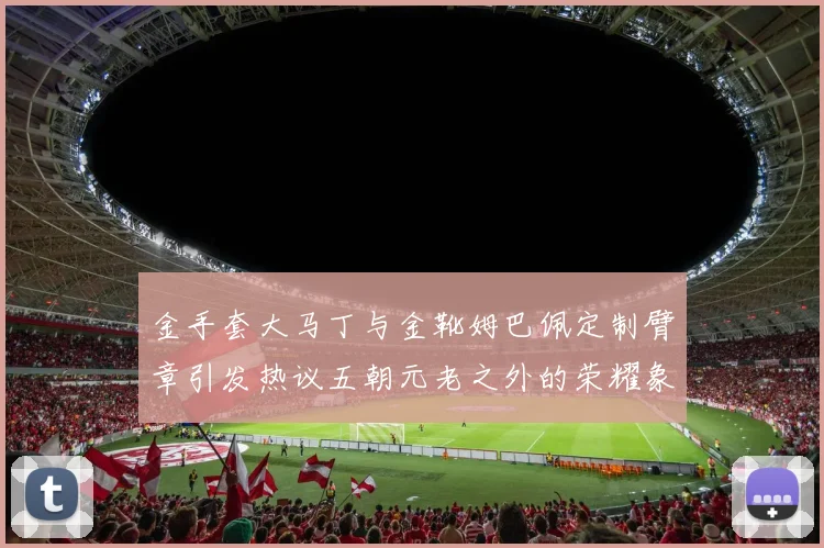 金手套大马丁与金靴姆巴佩定制臂章引发热议五朝元老之外的荣耀象征