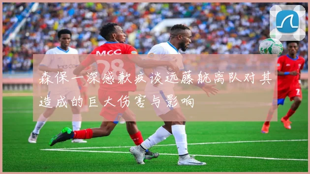 森保一深感歉疚谈远藤航离队对其造成的巨大伤害与影响