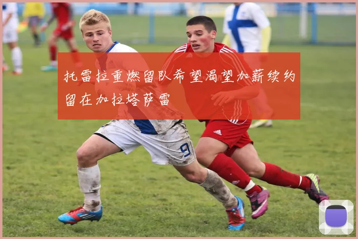 托雷拉重燃留队希望渴望加薪续约留在加拉塔萨雷