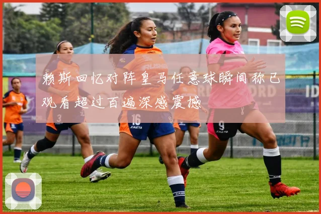 赖斯回忆对阵皇马任意球瞬间称已观看超过百遍深感震撼