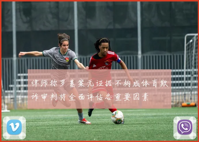 律师称罗基案无证据不构成体育欺诈审判将全面评估各重要因素
