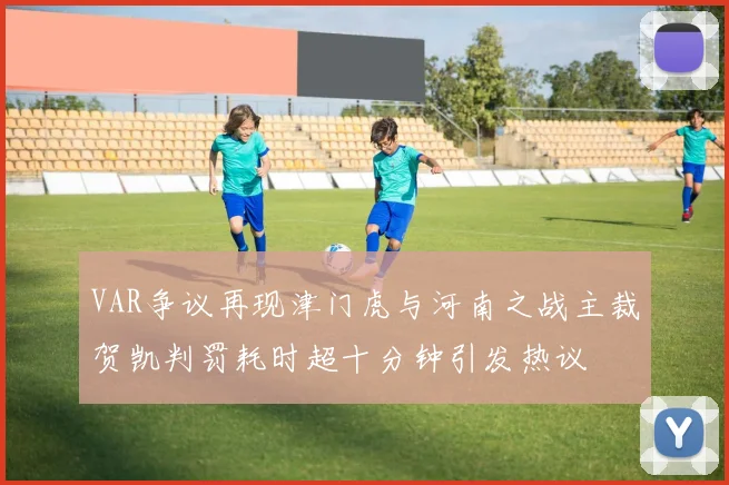 VAR争议再现津门虎与河南之战主裁贺凯判罚耗时超十分钟引发热议