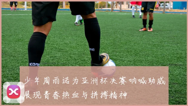 少年周雨诺为亚洲杯决赛呐喊助威展现青春热血与拼搏精神