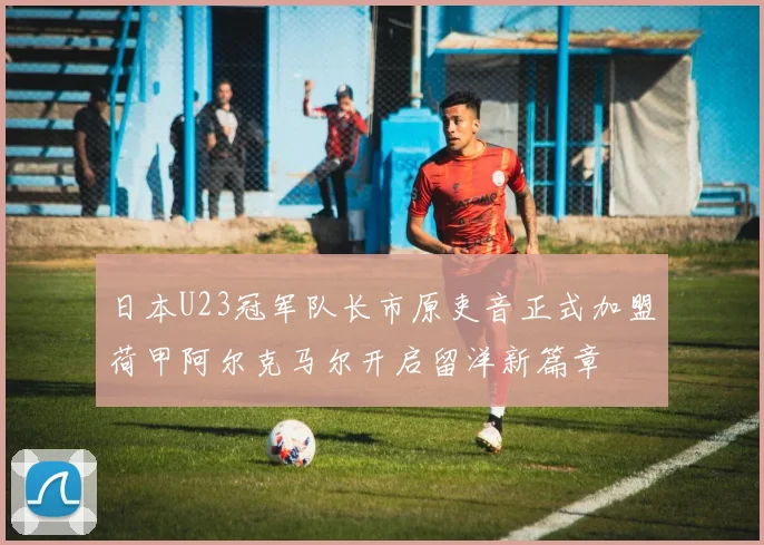 日本U23冠军队长市原吏音正式加盟荷甲阿尔克马尔开启留洋新篇章