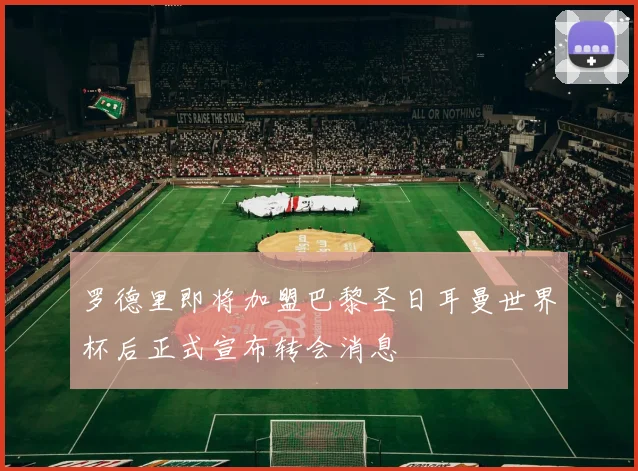 罗德里即将加盟巴黎圣日耳曼世界杯后正式宣布转会消息